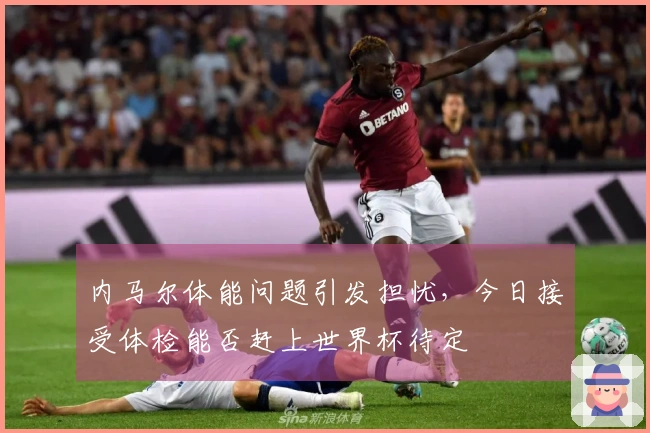 内马尔体能问题引发担忧,今日接受体检能否赶上世界杯待定